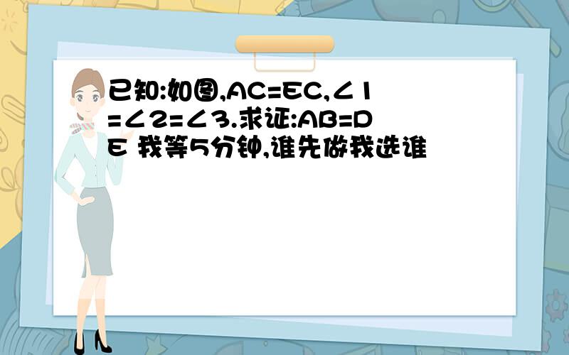 已知:如图,AC=EC,∠1=∠2=∠3.求证:AB=DE 我等5分钟,谁先做我选谁