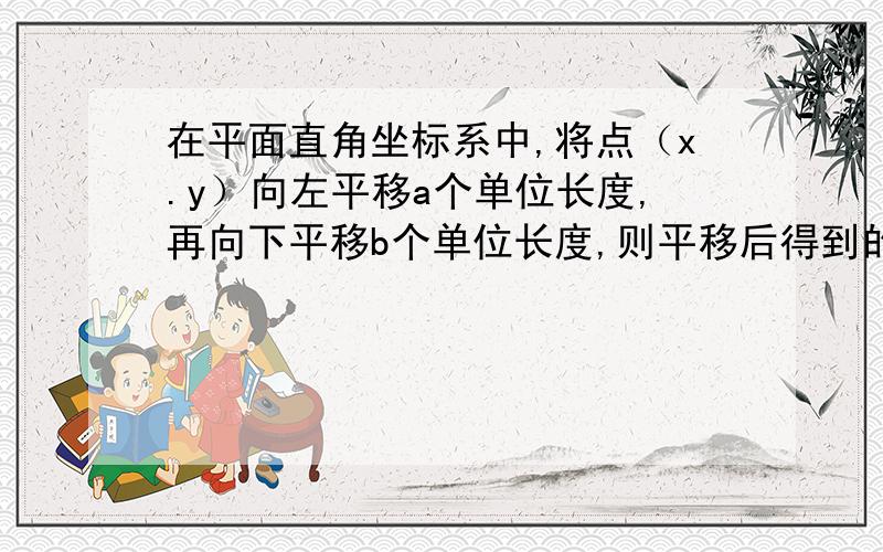 在平面直角坐标系中,将点（x.y）向左平移a个单位长度,再向下平移b个单位长度,则平移后得到的店是（）