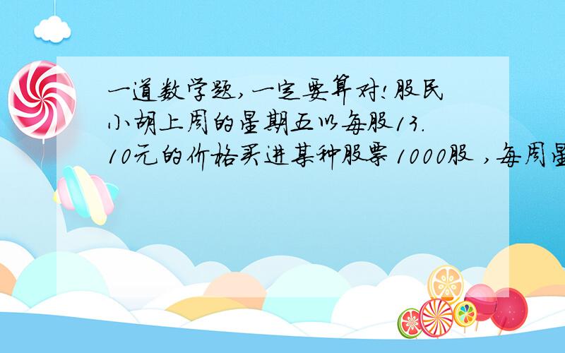 一道数学题,一定要算对!股民小胡上周的星期五以每股13.10元的价格买进某种股票1000股 ,每周星期一至星期五开盘,该股价这一周的涨跌情况（记股票价格比前一天涨为正）如下表 （单位：元