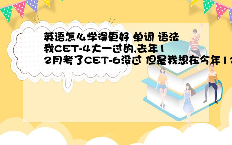 英语怎么学得更好 单词 语法我CET-4大一过的,去年12月考了CET-6没过 但是我想在今年12月报名去参加1+1出国留学读硕士,可是英语实在的不给力啊!我可以说我的6级实际是考着玩的知道肯定过不