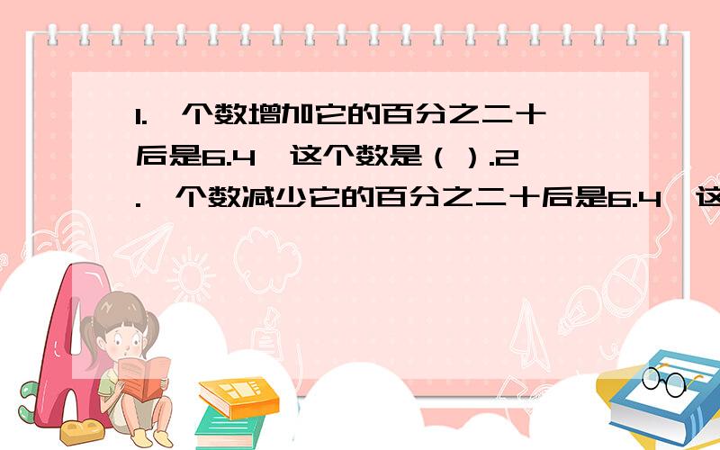 1.一个数增加它的百分之二十后是6.4,这个数是（）.2.一个数减少它的百分之二十后是6.4,这个数是（）.3.甲,乙两数的比是8：3,乙数是甲数的（）百分号,乙数比甲数少（）百分号.