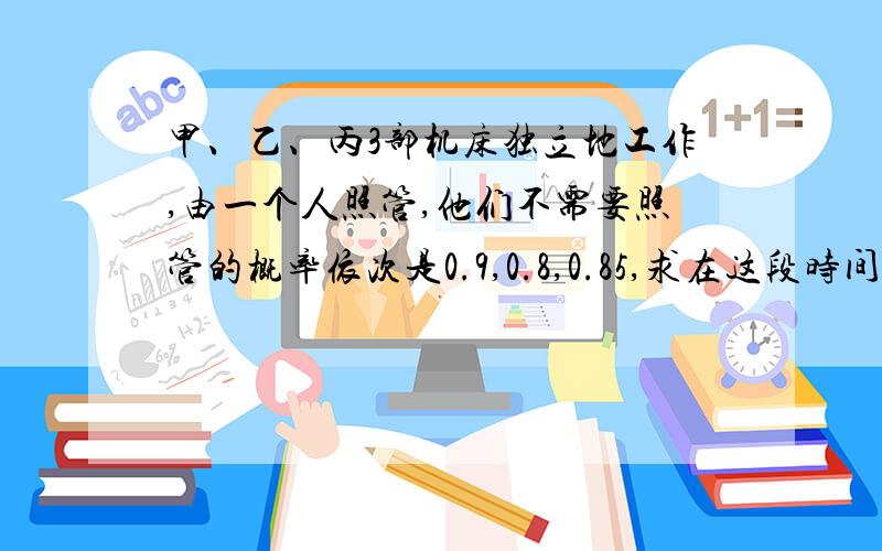 甲、乙、丙3部机床独立地工作,由一个人照管,他们不需要照管的概率依次是0.9,0.8,0.85,求在这段时间内,甲、乙、丙3部机床独立地工作，由一个人照管，某段时间，它们不需要照管的概率依次