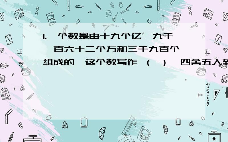 1.一个数是由十九个亿、九千一百六十二个万和三千九百个一组成的,这个数写作 （ ）,四舍五入到亿位约是2.9个亿和90个万组成的数是（                  ）,省略亿位后面的位数是（       ）亿.3.