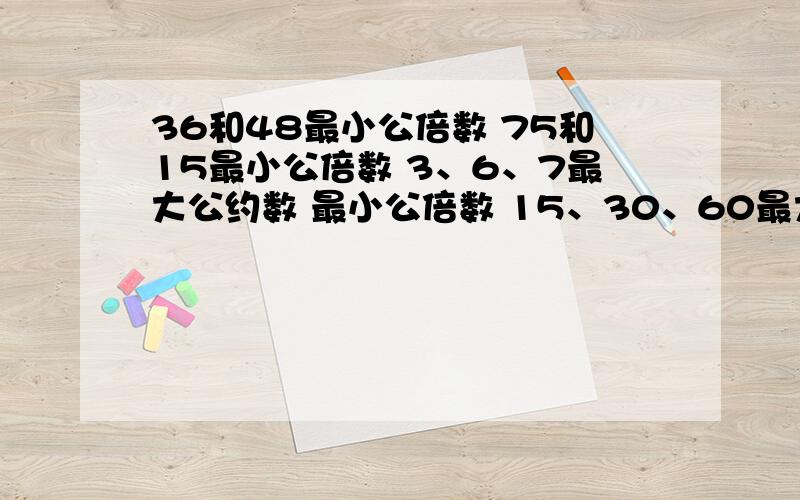 36和48最小公倍数 75和15最小公倍数 3、6、7最大公约数 最小公倍数 15、30、60最大公约数,最小公倍数