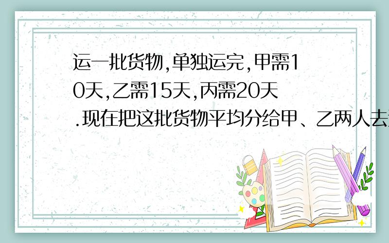 运一批货物,单独运完,甲需10天,乙需15天,丙需20天.现在把这批货物平均分给甲、乙两人去运,丙帮甲运了若干天后,又帮乙运,最后他们同时运完.问丙帮甲、乙各运了多少天?