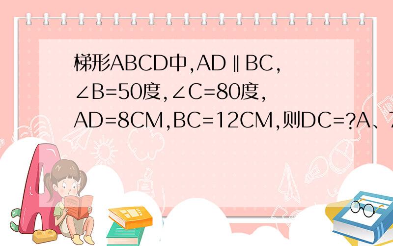 梯形ABCD中,AD‖BC,∠B=50度,∠C=80度,AD=8CM,BC=12CM,则DC=?A、7cmB、6cmC、5cmD、4cm