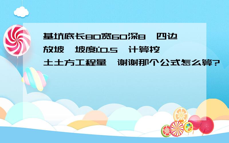 基坑底长80宽60深8,四边放坡,坡度1:0.5,计算挖土土方工程量,谢谢那个公式怎么算?