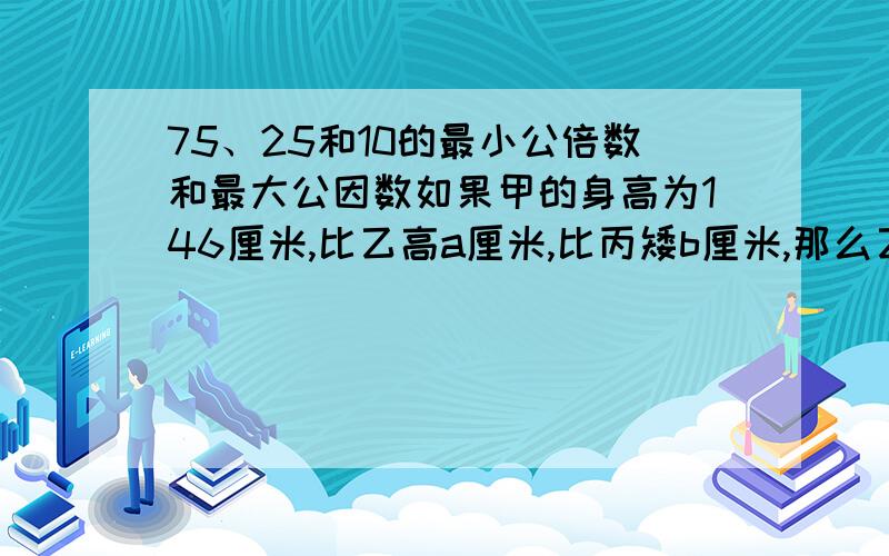 75、25和10的最小公倍数和最大公因数如果甲的身高为146厘米,比乙高a厘米,比丙矮b厘米,那么乙的身高是（ ）厘米,丙比乙高（ ）厘米.比a的四分之三少5的数是（ ）.三个连续奇数,中间一个是n,