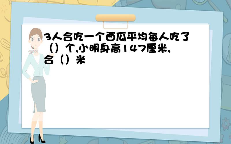 3人合吃一个西瓜平均每人吃了（）个,小明身高147厘米,合（）米