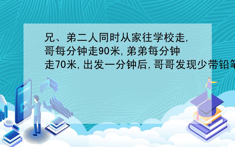 兄、弟二人同时从家往学校走,哥每分钟走90米,弟弟每分钟走70米,出发一分钟后,哥哥发现少带铅笔合,则原路返回,取回立即出发,结果与弟弟同时到达学校.问他们家离学校多远?上面写不下了