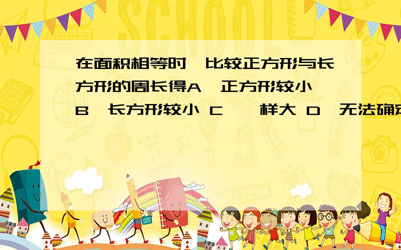 在面积相等时,比较正方形与长方形的周长得A、正方形较小 B、长方形较小 C、一样大 D、无法确定本人认为正方形是特殊的长方形,是不是应该填正方形的周长小于等于长方形的周长?