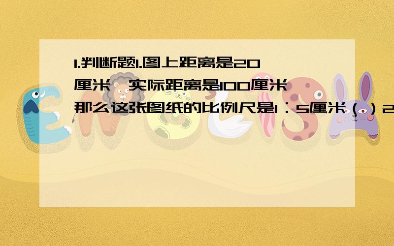 1.判断题1.图上距离是20厘米,实际距离是100厘米,那么这张图纸的比例尺是1：5厘米（）2.比例尺是1：3000,表示图上距离1厘米相当于实际距离3千米（）3.比例尺1：1,说明实际长度和图上长度相等