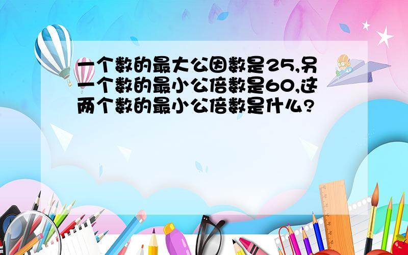 一个数的最大公因数是25,另一个数的最小公倍数是60,这两个数的最小公倍数是什么?