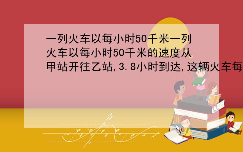 一列火车以每小时50千米一列火车以每小时50千米的速度从甲站开往乙站,3.8小时到达,这辆火车每行1千米要多少时间?