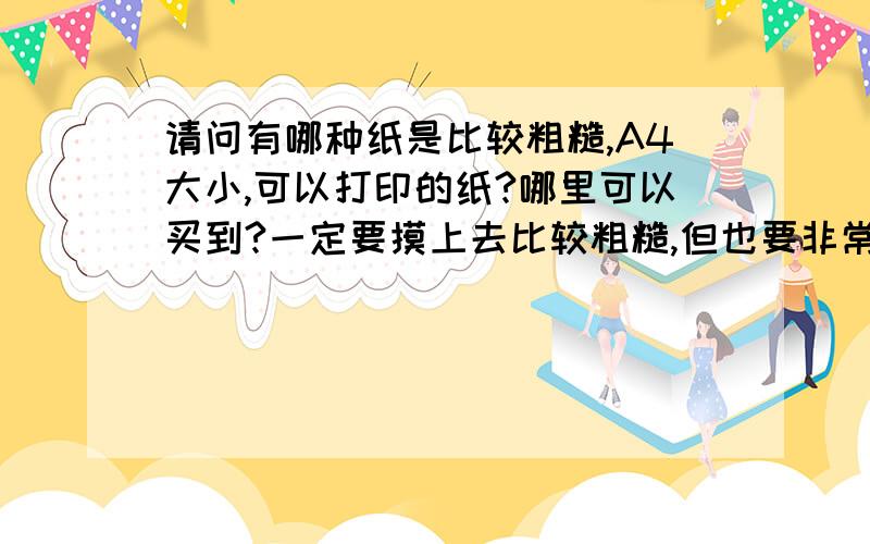 请问有哪种纸是比较粗糙,A4大小,可以打印的纸?哪里可以买到?一定要摸上去比较粗糙,但也要非常安全,是给幼儿用的.大家知道蒙台梭利用砂纸的剪纸教小孩写字的办法吗?我就想做那个,蒙台