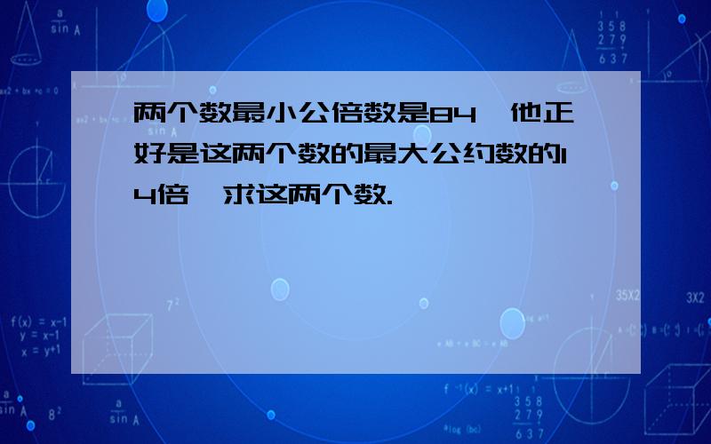 两个数最小公倍数是84,他正好是这两个数的最大公约数的14倍,求这两个数.