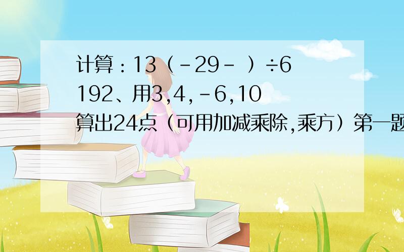 计算：13（-29－ ）÷6192、用3,4,-6,10算出24点（可用加减乘除,乘方）第一题貌似可以简便计算的