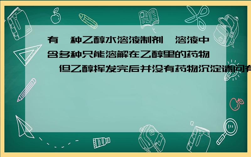 有一种乙醇水溶液制剂,溶液中含多种只能溶解在乙醇里的药物,但乙醇挥发完后并没有药物沉淀请问有一种乙醇水溶液制剂,溶液中含多种只能溶解在乙醇里的药物,但奇怪的是当乙醇挥发完后