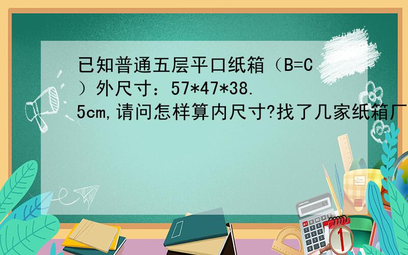 已知普通五层平口纸箱（B=C）外尺寸：57*47*38.5cm,请问怎样算内尺寸?找了几家纸箱厂做样品纸箱,所有外尺寸都不准确,我们一定要按上面的外尺寸排柜