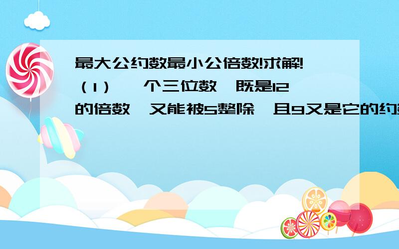 最大公约数最小公倍数!求解!（1） 一个三位数,既是12的倍数,又能被5整除,且9又是它的约数,这个三位数最大是多少?（2） a与b是互质数,a与b的最大公约数是（    ）,最小公倍数是（     ）.（3