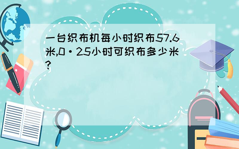 一台织布机每小时织布57.6米,0·25小时可织布多少米?