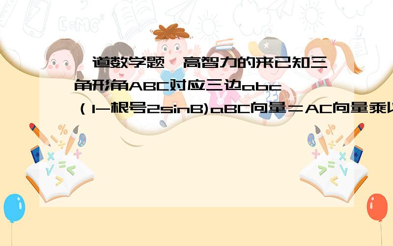 一道数学题,高智力的来已知三角形角ABC对应三边abc,（1-根号2sinB)aBC向量＝AC向量乘以AB向量就角B大小还有道题已知f（x）定义域是（3-2a,a+1）且f(x+1)是偶函数求a的值，请讲明白点谢谢了