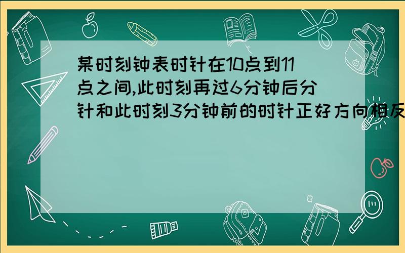 某时刻钟表时针在10点到11点之间,此时刻再过6分钟后分针和此时刻3分钟前的时针正好方向相反且在一条直线上,则此时刻为几点几分?（越详细方法越简便越好,复制粘贴以前答案的不给分）