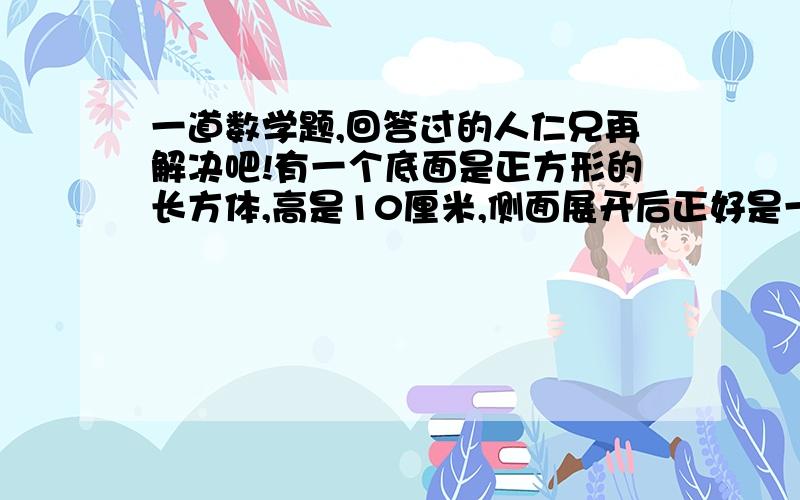 一道数学题,回答过的人仁兄再解决吧!有一个底面是正方形的长方体,高是10厘米,侧面展开后正好是一个正方形,这个长方体的体积是（ ）立方厘米?请受小弟一拜!