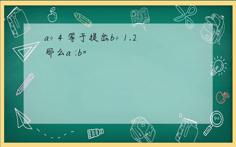 a÷4 等于提出b÷1.2 那么a :b=