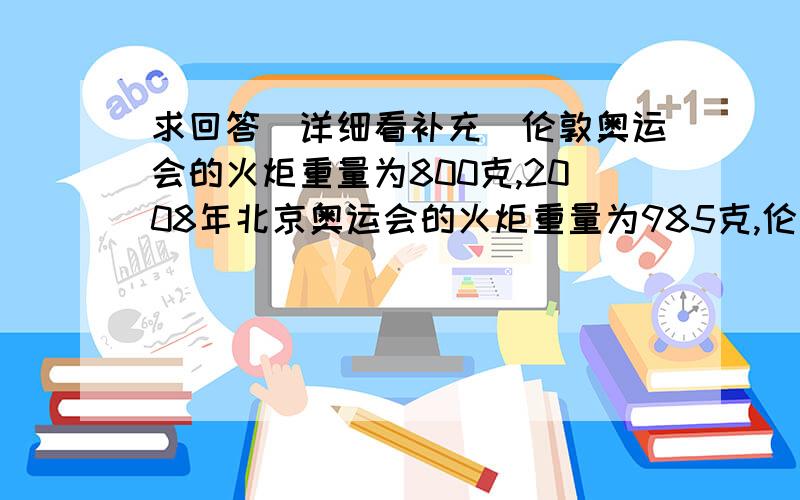 求回答（详细看补充）伦敦奥运会的火炬重量为800克,2008年北京奥运会的火炬重量为985克,伦敦奥运会火炬的重量为北京奥运会火炬的重量的几分之几?