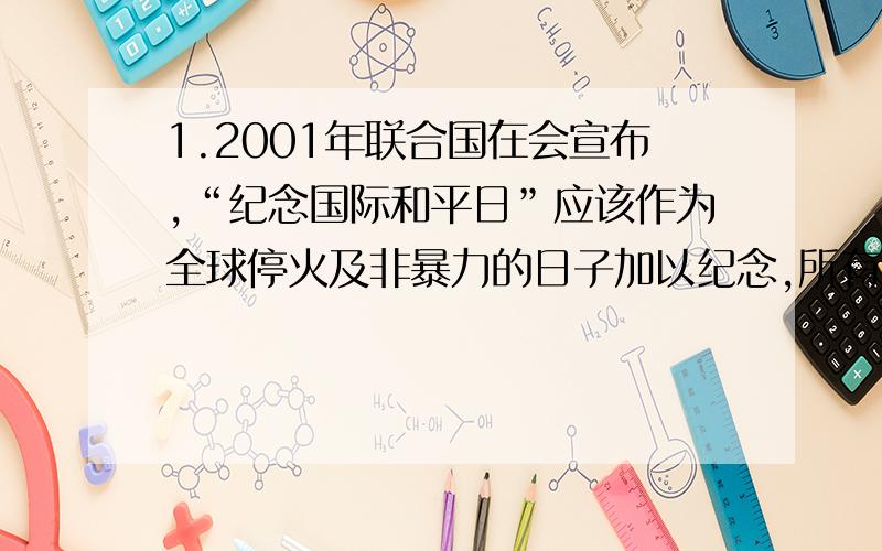 1.2001年联合国在会宣布,“纪念国际和平日”应该作为全球停火及非暴力的日子加以纪念,所有国家和人民这一天停止敌对行动.“这一天”是每年的A.5月1日      B.9月21日 