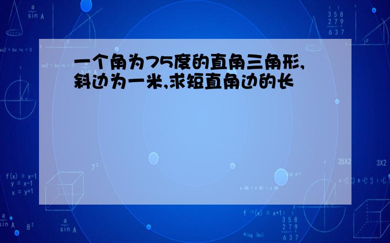 一个角为75度的直角三角形,斜边为一米,求短直角边的长