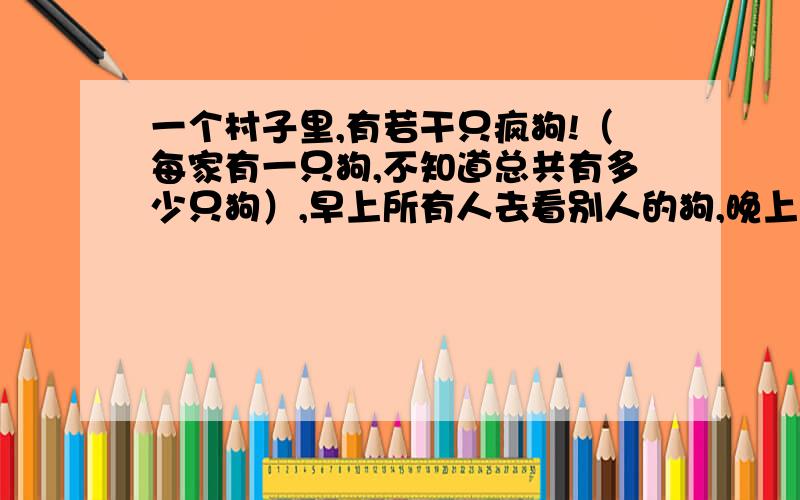 一个村子里,有若干只疯狗!（每家有一只狗,不知道总共有多少只狗）,早上所有人去看别人的狗,晚上若能确定自己家的狗是疯狗杀!（主人看不出自己家的狗不是疯狗）第一天晚上,无人杀狗.