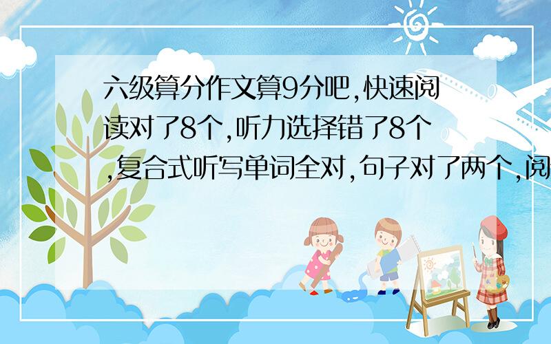 六级算分作文算9分吧,快速阅读对了8个,听力选择错了8个,复合式听写单词全对,句子对了两个,阅读的填空5个对了2个,选择10个对了5个,完形填空对了12个,翻译对了2个,请把具体分数算算,听力8个