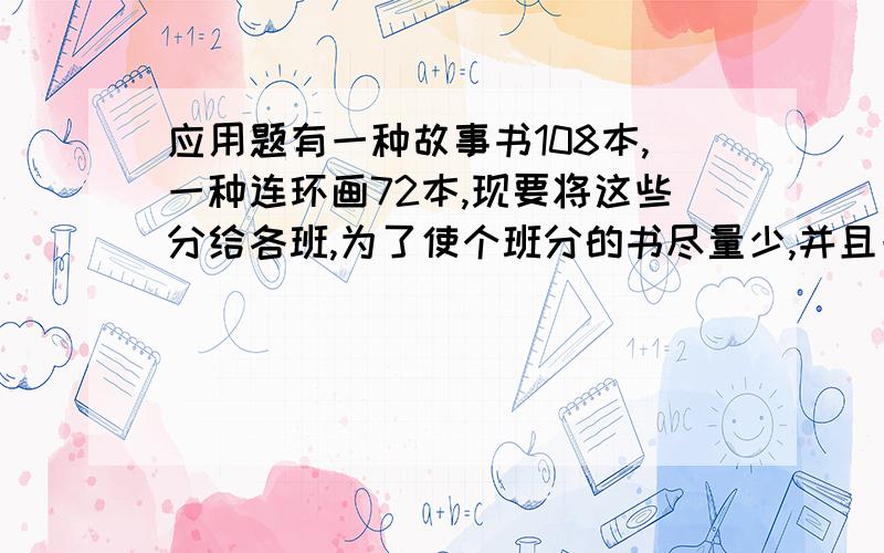 应用题有一种故事书108本,一种连环画72本,现要将这些分给各班,为了使个班分的书尽量少,并且一样,最多能分给几个班?每班分得的两种书个有几本?答了还要告诉我怎么写哦