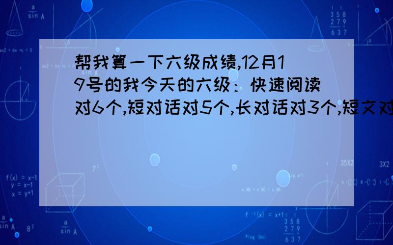 帮我算一下六级成绩,12月19号的我今天的六级：快速阅读对6个,短对话对5个,长对话对3个,短文对7个,填词对4个,句子听写貌似全对,简答对4个,传统阅读10个对5个,完型可能是8个,因为后面是全填