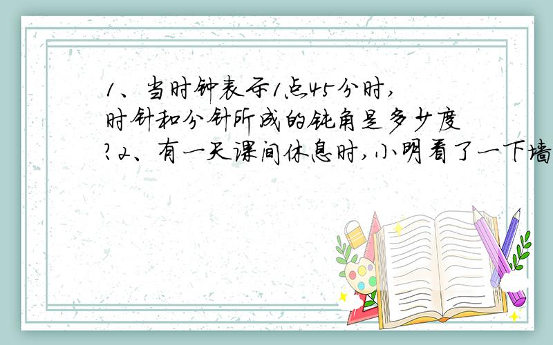 1、当时钟表示1点45分时,时针和分针所成的钝角是多少度?2、有一天课间休息时,小明看了一下墙上的挂钟,时间是9点多,他发现时针和分针正好处于6—12连接对称位置.请问：此时是几点几分?（