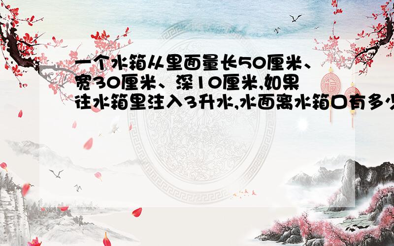 一个水箱从里面量长50厘米、宽30厘米、深10厘米,如果往水箱里注入3升水,水面离水箱口有多少厘米?