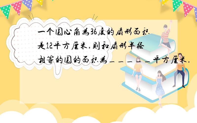 一个圆心角为36度的扇形面积是12平方厘米,则和扇形半径相等的圆的面积为_____平方厘米.