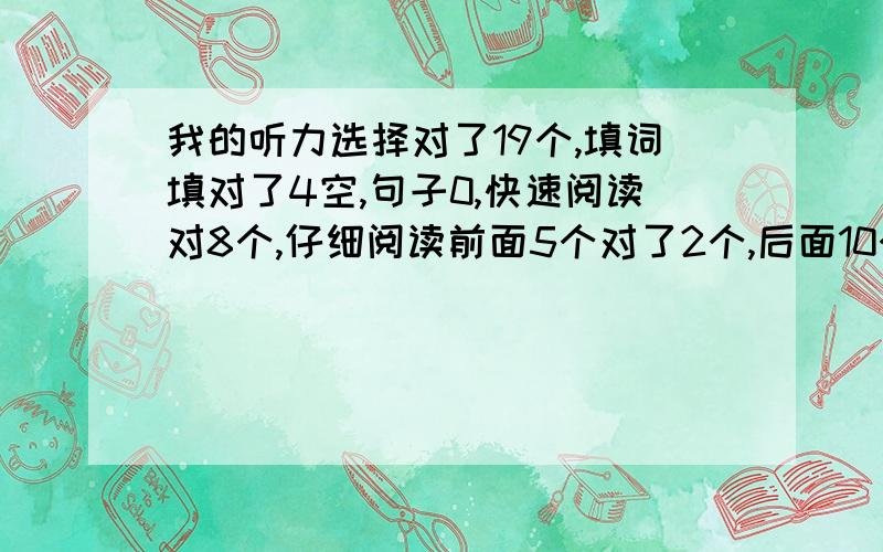 我的听力选择对了19个,填词填对了4空,句子0,快速阅读对8个,仔细阅读前面5个对了2个,后面10个对了5个.完型填空对16个,翻译算两个吧,作文一般.不知有希望吗?