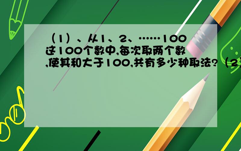 （1）、从1、2、……100这100个数中,每次取两个数,使其和大于100,共有多少种取法?（2）、用1~9这9个数字各一次,组成一个两位完全平方数,一个三位完全平方数,一个四位完全平方数.那么,其中