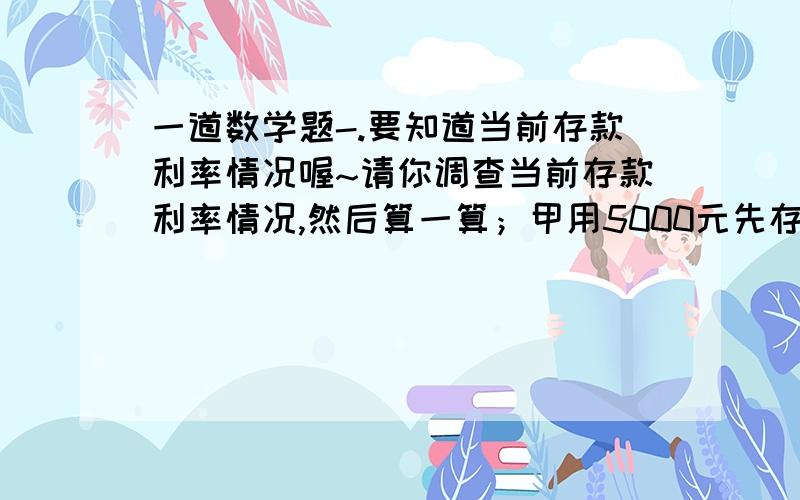 一道数学题-.要知道当前存款利率情况喔~请你调查当前存款利率情况,然后算一算；甲用5000元先存一年定期,到期后连本带息再存一年定期；乙用5000元直接存了两年定期.哪种存款方式到期后