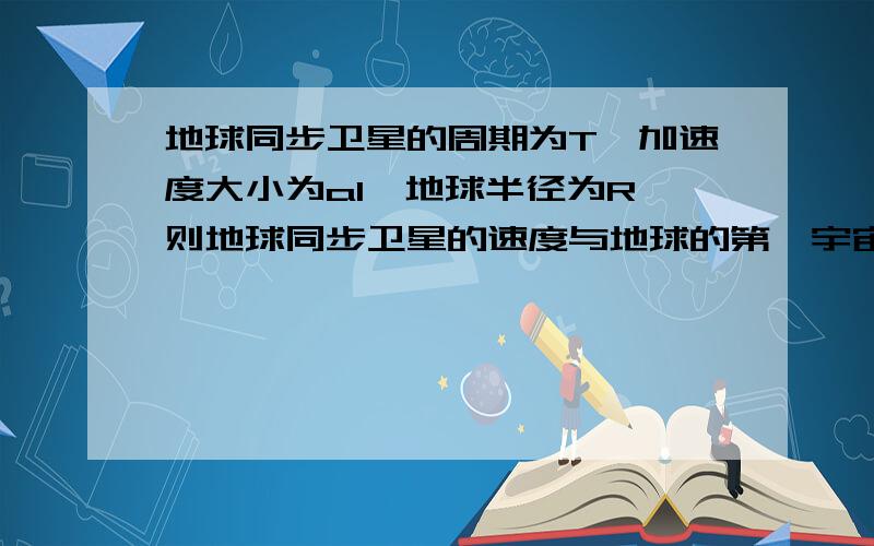 地球同步卫星的周期为T,加速度大小为a1,地球半径为R,则地球同步卫星的速度与地球的第一宇宙速度比值为?