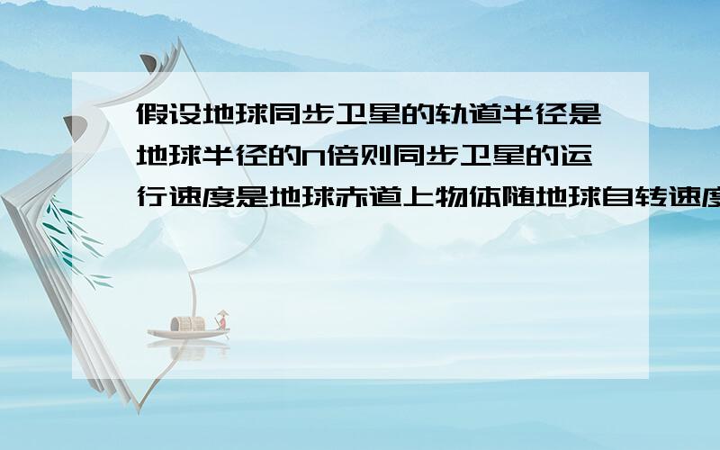 假设地球同步卫星的轨道半径是地球半径的N倍则同步卫星的运行速度是地球赤道上物体随地球自转速度的几倍