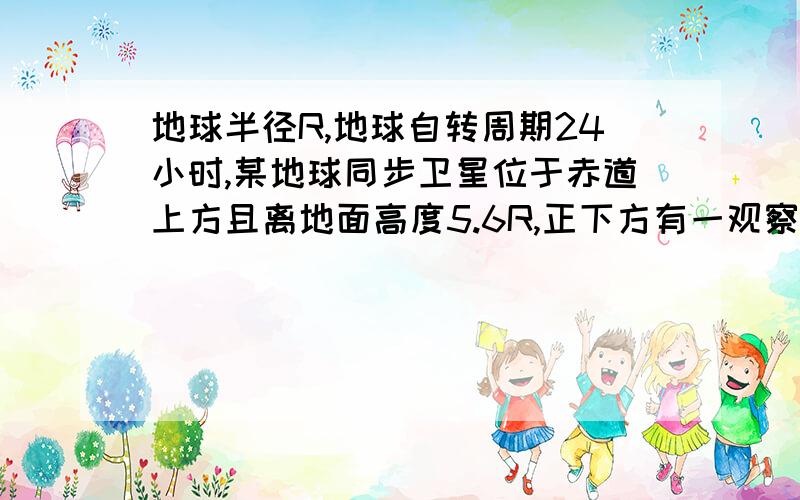 地球半径R,地球自转周期24小时,某地球同步卫星位于赤道上方且离地面高度5.6R,正下方有一观察者,用天文望远镜观察被太阳光照射的此卫星,不考虑大气对光的折射,春分（阳光直射赤道）那天