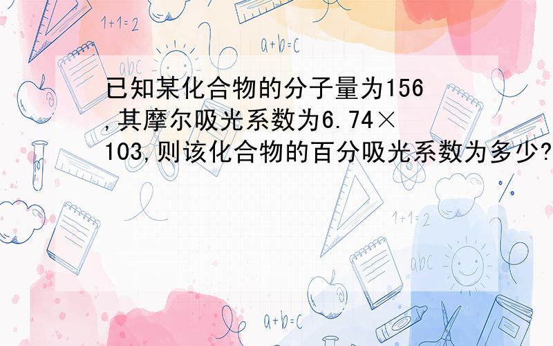 已知某化合物的分子量为156,其摩尔吸光系数为6.74×103,则该化合物的百分吸光系数为多少?若要是在1cm吸收池中的透光率为10%左右,应配制的样品浓度为多少（mg/mL）?