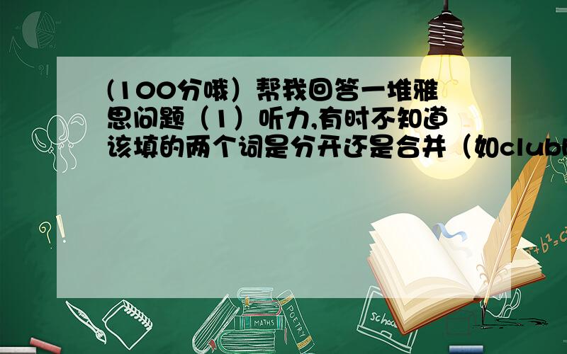 (100分哦）帮我回答一堆雅思问题（1）听力,有时不知道该填的两个词是分开还是合并（如clubhouse or club house),（2）听力,SECTION 4和 读题时间不够啊,怎么办?（3）听力,AND OR OF 和