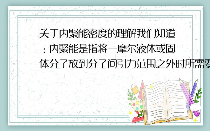 关于内聚能密度的理解我们知道：内聚能是指将一摩尔液体或固体分子放到分子间引力范围之外时所需要的总能量.那么如何理解单位体积的内聚能?请通俗地语言解释一下.例如：某一温度下