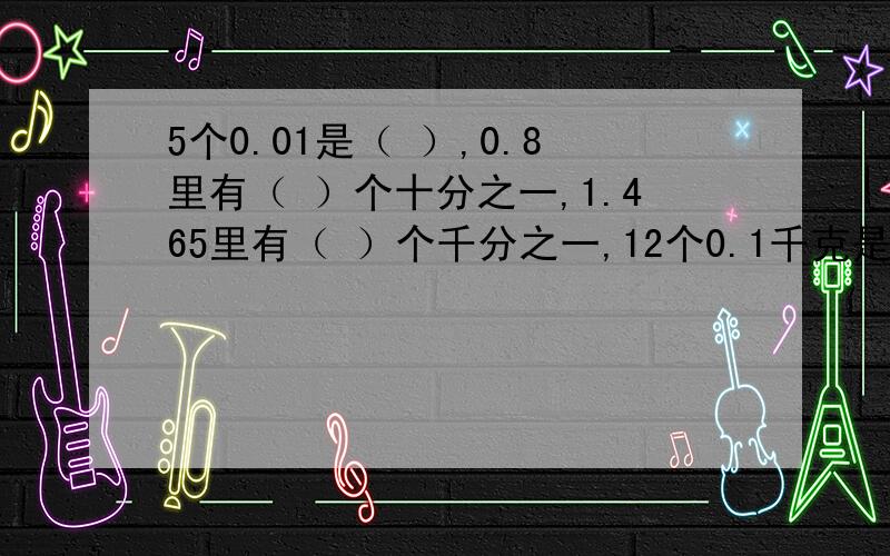 5个0.01是（ ）,0.8里有（ ）个十分之一,1.465里有（ ）个千分之一,12个0.1千克是（ ）