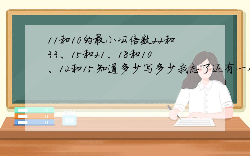 11和10的最小公倍数22和33、15和21、18和10、12和15.知道多少写多少我忘了还有一个11和10